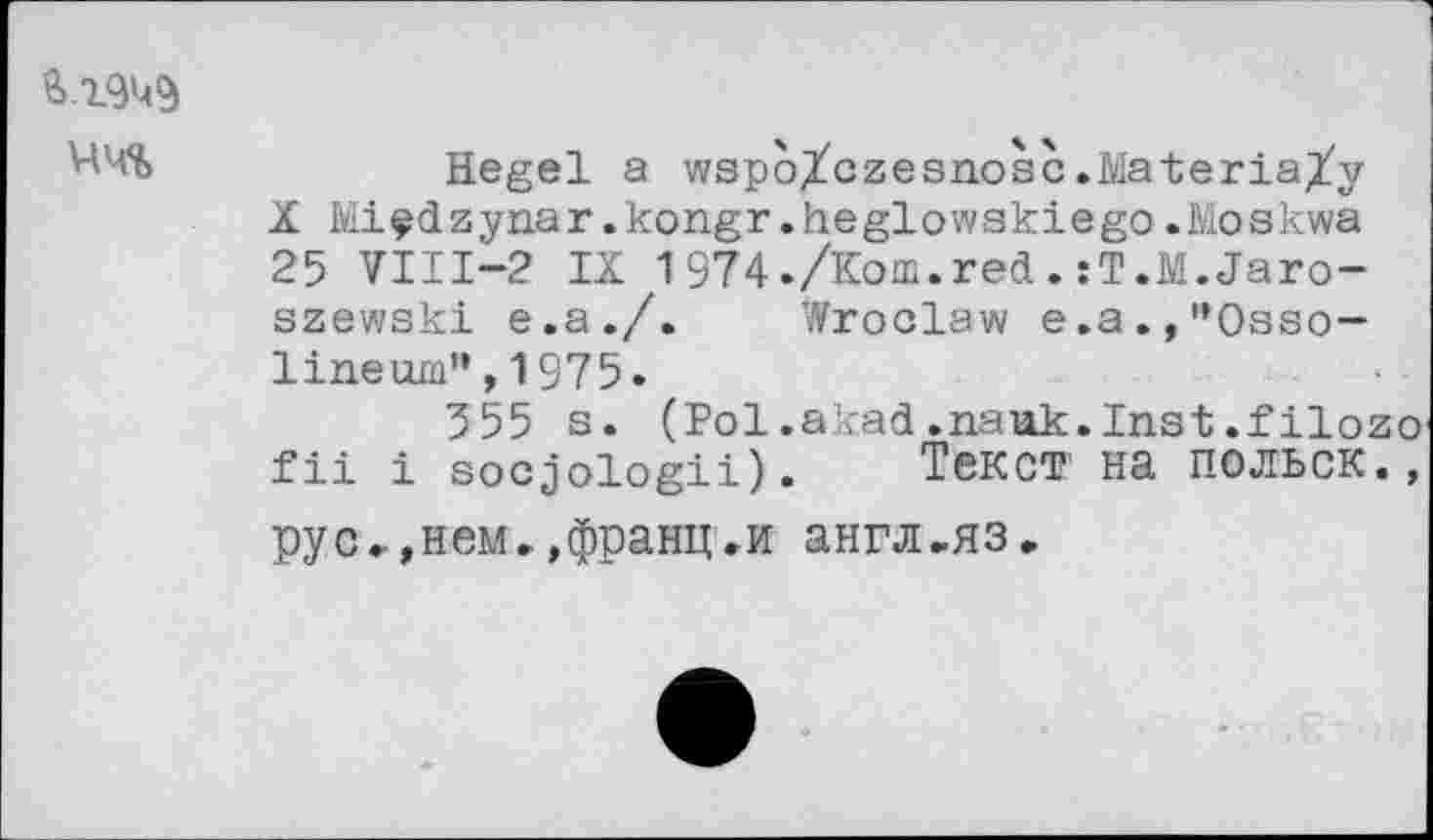 ﻿чч%
Hegel a wspo^czesnosc.Materially X Miçdzynar.kongr.heglowskiego.Moskwa 25 VIII—2 IX 1974./Кош.red.:T.M.Jaro-szewski e.a./. Wroclaw e.a.,”Osso— lineum”,1975.
355 s. (Pol.akad.nauk.Inst.filozo fii i socjologii). Текст на польск.» рус.,нем..франц.и англ.яз.